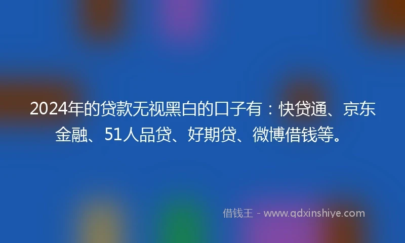 2024年的贷款无视黑白的口子有：快贷通、京东金融、51人品贷、好期贷、微博借钱等。
