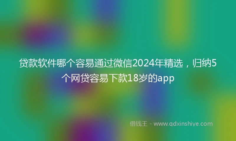 贷款软件哪个容易通过微信2024年精选，归纳5个网贷容易下款18岁的app