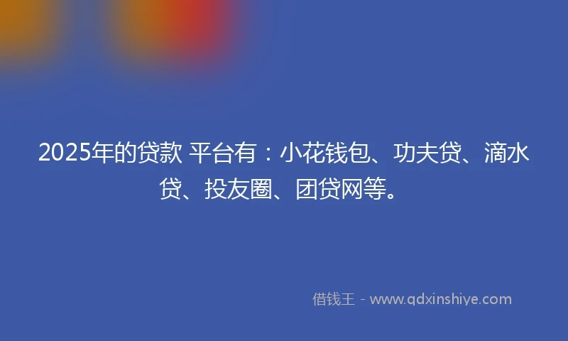 2025年的贷款 平台有：小花钱包、功夫贷、滴水贷、投友圈、团贷网等。