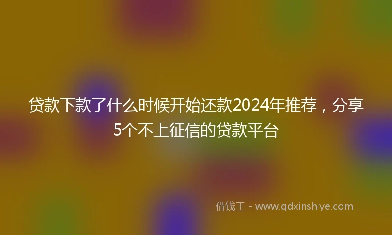 贷款下款了什么时候开始还款2024年推荐，分享5个不上征信的贷款平台