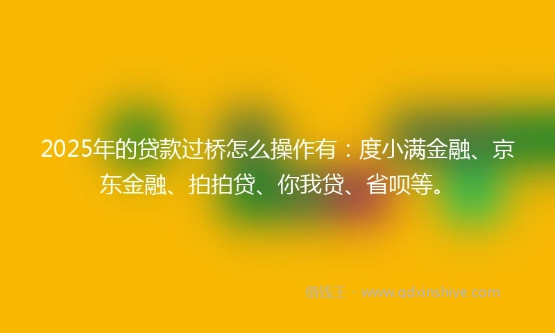 2025年的贷款过桥怎么操作有：度小满金融、京东金融、拍拍贷、你我贷、省呗等。