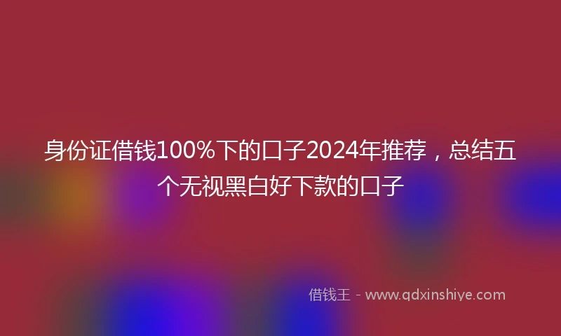 身份证借钱100%下的口子2024年推荐，总结五个无视黑白好下款的口子