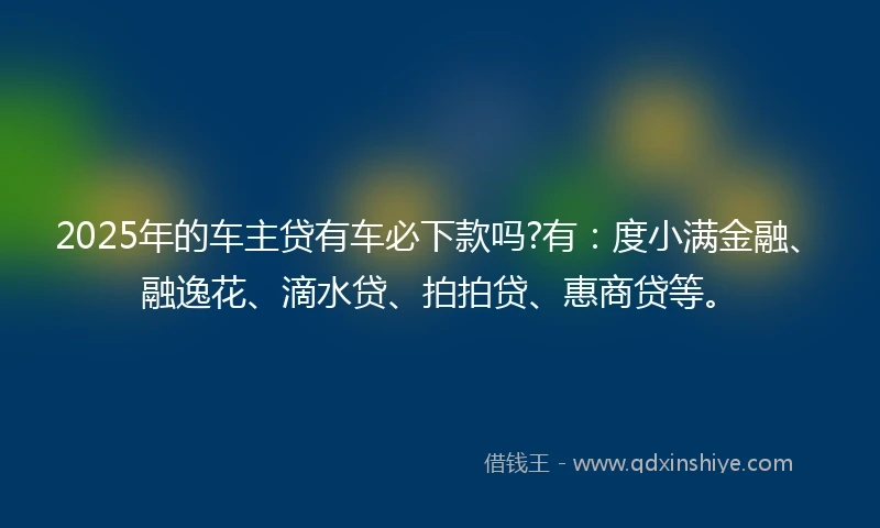 2025年的车主贷有车必下款吗?有：度小满金融、融逸花、滴水贷、拍拍贷、惠商贷等。