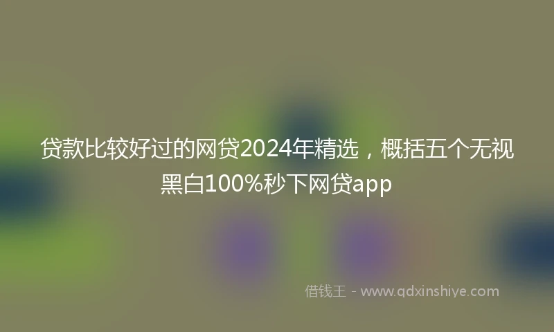 贷款比较好过的网贷2024年精选，概括五个无视黑白100%秒下网贷app