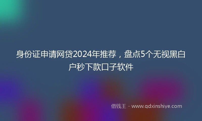 身份证申请网贷2024年推荐，盘点5个无视黑白户秒下款口子软件