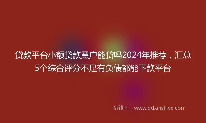贷款平台小额贷款黑户能贷吗2024年推荐，汇总5个综合评分不足有负债都能下款平台