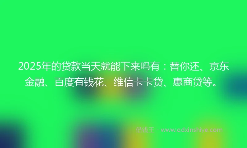 2025年的贷款当天就能下来吗有：替你还、京东金融、百度有钱花、维信卡卡贷、惠商贷等。
