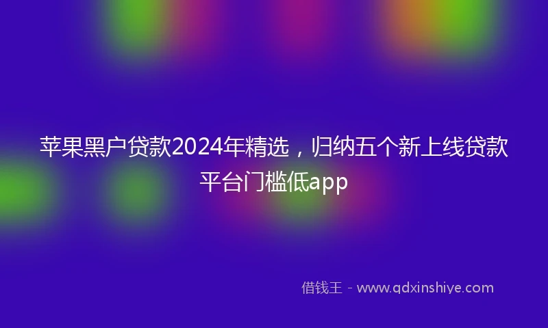 苹果黑户贷款2024年精选，归纳五个新上线贷款平台门槛低app