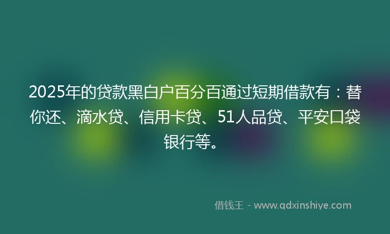 2025年的贷款黑白户百分百通过短期借款有：替你还、滴水贷、信用卡贷、51人品贷、平安口袋银行等。