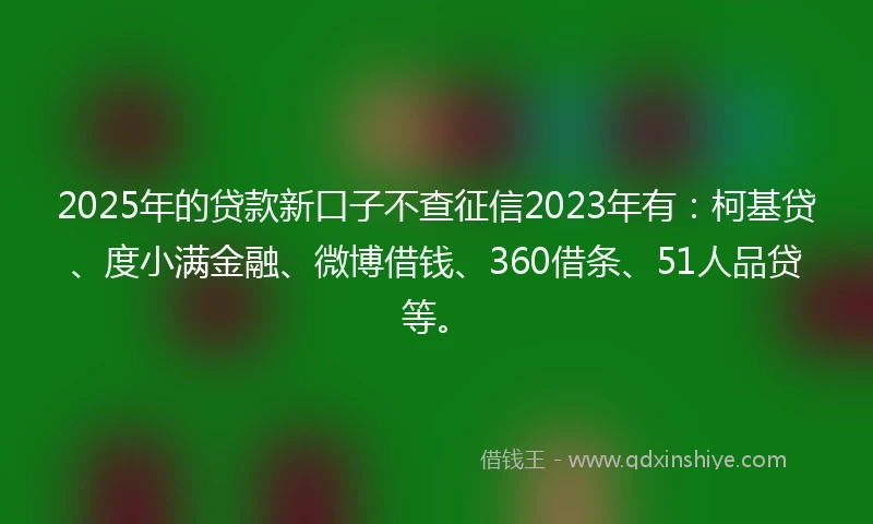2025年的贷款新口子不查征信2023年有：柯基贷、度小满金融、微博借钱、360借条、51人品贷等。
