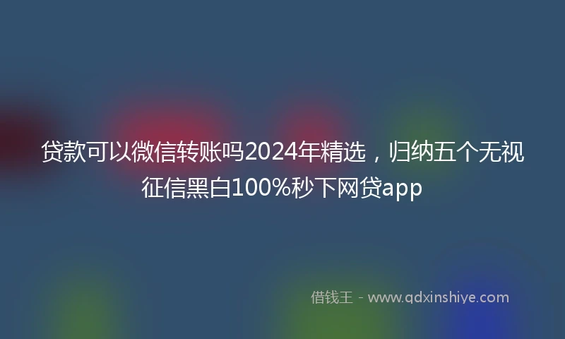贷款可以微信转账吗2024年精选，归纳五个无视征信黑白100%秒下网贷app