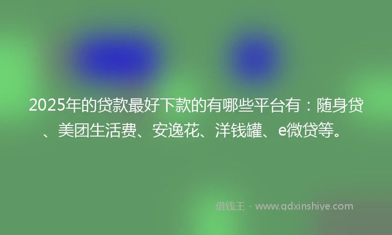 2025年的贷款最好下款的有哪些平台有：随身贷、美团生活费、安逸花、洋钱罐、e微贷等。
