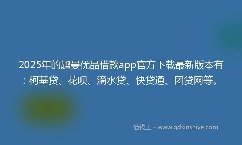2025年的趣曼优品借款app官方下载最新版本有：柯基贷、花呗、滴水贷、快贷通、团贷网等。