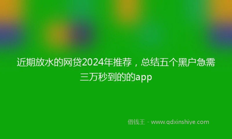 近期放水的网贷2024年推荐，总结五个黑户急需三万秒到的的app