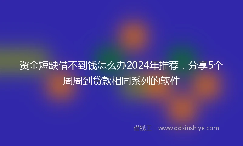 资金短缺借不到钱怎么办2024年推荐，分享5个周周到贷款相同系列的软件