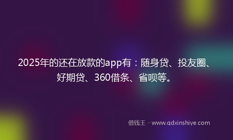 2025年的还在放款的app有：随身贷、投友圈、好期贷、360借条、省呗等。