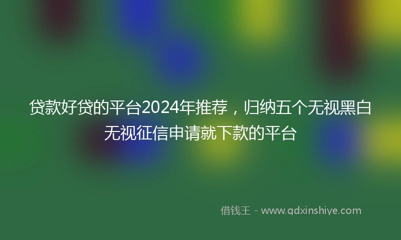 贷款好贷的平台2024年推荐，归纳五个无视黑白无视征信申请就下款的平台