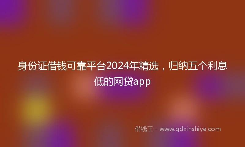 身份证借钱可靠平台2024年精选，归纳五个利息低的网贷app