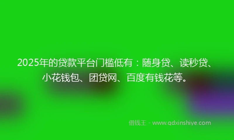 2025年的贷款平台门槛低有：随身贷、读秒贷、小花钱包、团贷网、百度有钱花等。