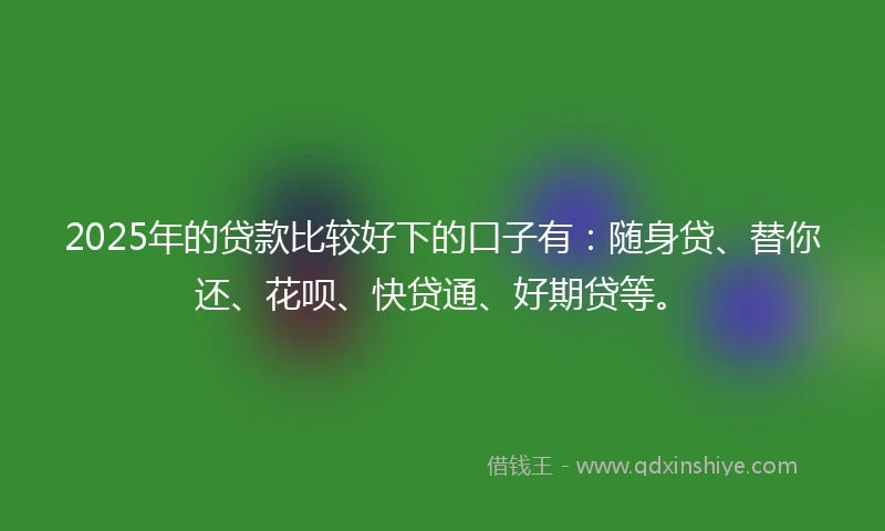 2025年的贷款比较好下的口子有：随身贷、替你还、花呗、快贷通、好期贷等。