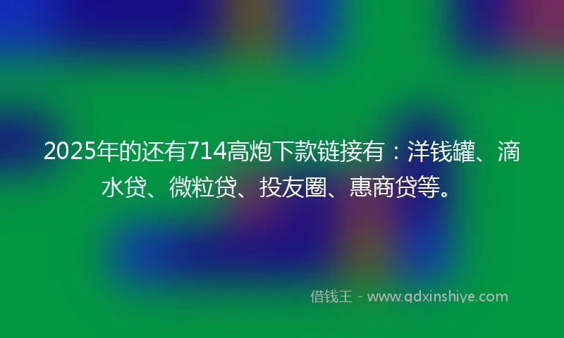 2025年的还有714高炮下款链接有：洋钱罐、滴水贷、微粒贷、投友圈、惠商贷等。