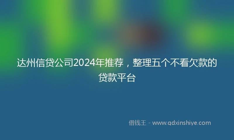 达州信贷公司2024年推荐，整理五个不看欠款的贷款平台