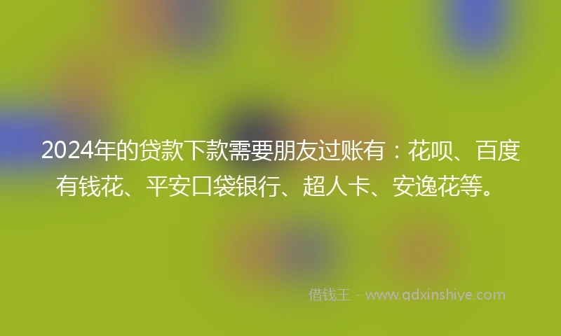 2024年的贷款下款需要朋友过账有：花呗、百度有钱花、平安口袋银行、超人卡、安逸花等。