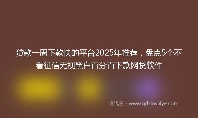 贷款一周下款快的平台2025年推荐，盘点5个不看征信无视黑白百分百下款网贷软件