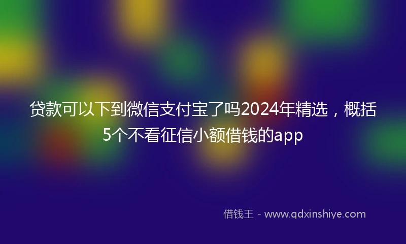 贷款可以下到微信支付宝了吗2024年精选，概括5个不看征信小额借钱的app