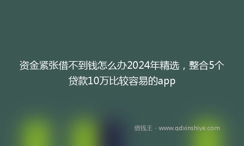 资金紧张借不到钱怎么办2024年精选，整合5个贷款10万比较容易的app