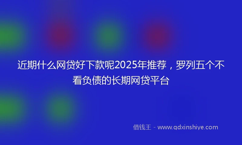 近期什么网贷好下款呢2025年推荐，罗列五个不看负债的长期网贷平台