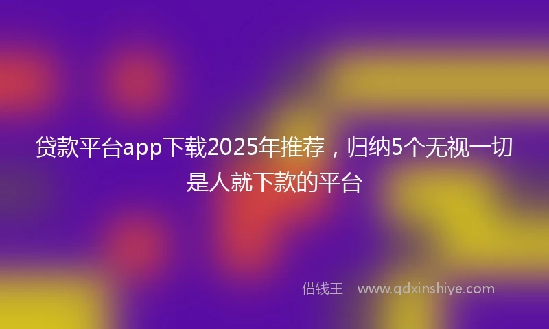 贷款平台app下载2025年推荐，归纳5个无视一切是人就下款的平台