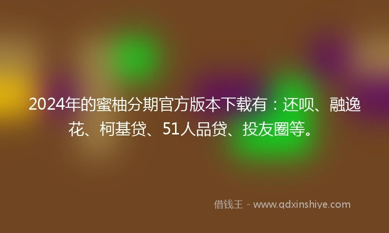 2024年的蜜柚分期官方版本下载有：还呗、融逸花、柯基贷、51人品贷、投友圈等。