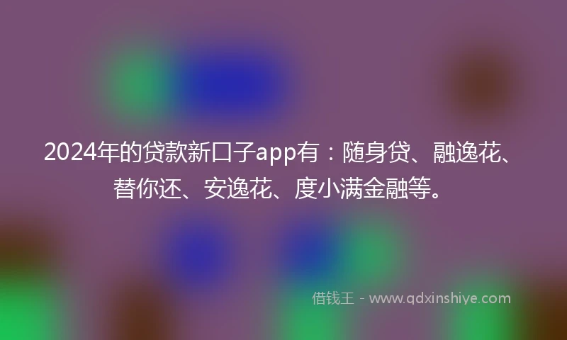 2024年的贷款新口子app有：随身贷、融逸花、替你还、安逸花、度小满金融等。