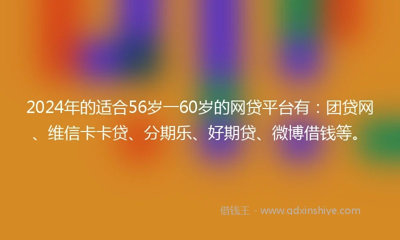 2024年的适合56岁一60岁的网贷平台有：团贷网、维信卡卡贷、分期乐、好期贷、微博借钱等。