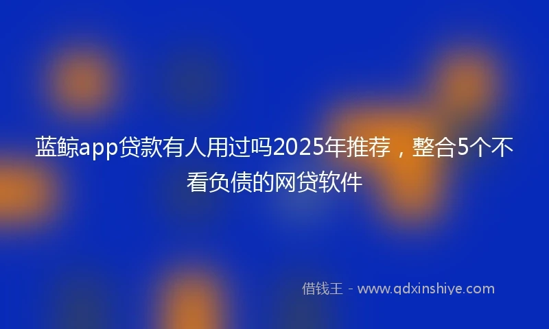 蓝鲸app贷款有人用过吗2025年推荐，整合5个不看负债的网贷软件