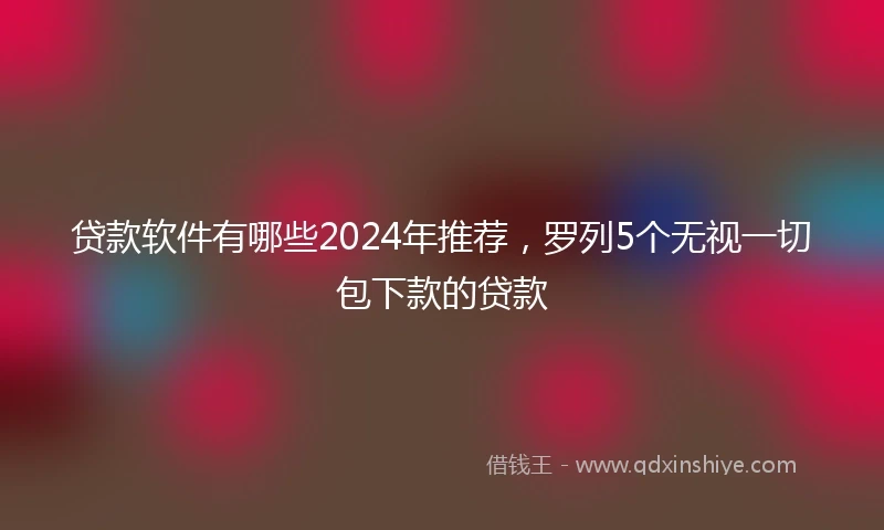 贷款软件有哪些2024年推荐，罗列5个无视一切包下款的贷款