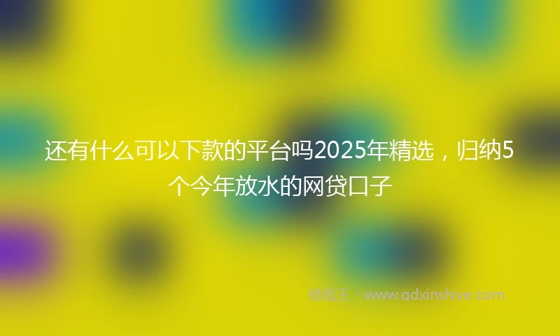 还有什么可以下款的平台吗2025年精选，归纳5个今年放水的网贷口子