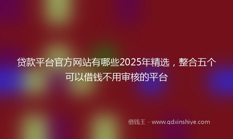 贷款平台官方网站有哪些2025年精选，整合五个可以借钱不用审核的平台
