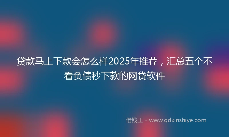 贷款马上下款会怎么样2025年推荐，汇总五个不看负债秒下款的网贷软件