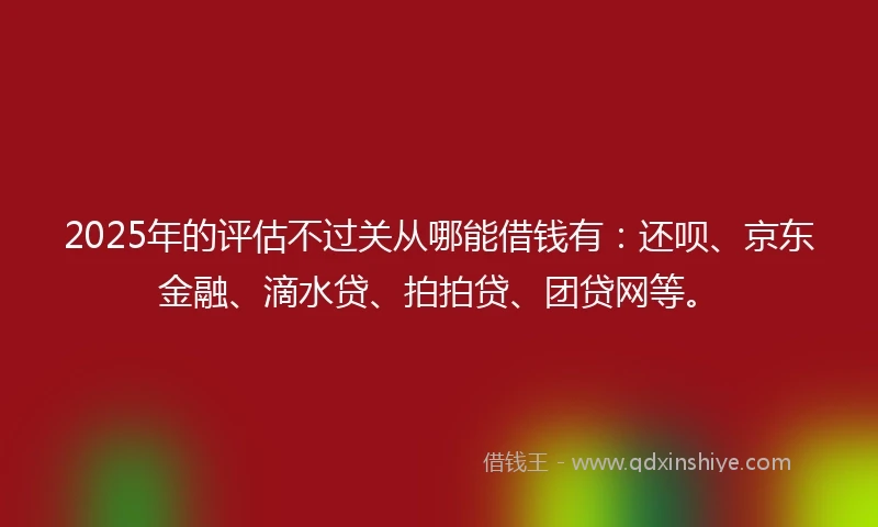 2025年的评估不过关从哪能借钱有：还呗、京东金融、滴水贷、拍拍贷、团贷网等。