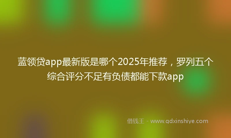 蓝领贷app最新版是哪个2025年推荐，罗列五个综合评分不足有负债都能下款app