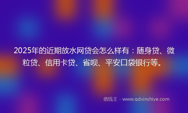 2025年的近期放水网贷会怎么样有：随身贷、微粒贷、信用卡贷、省呗、平安口袋银行等。