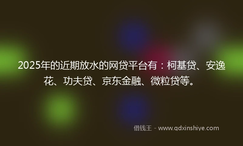 2025年的近期放水的网贷平台有：柯基贷、安逸花、功夫贷、京东金融、微粒贷等。