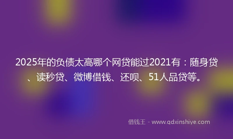 2025年的负债太高哪个网贷能过2021有：随身贷、读秒贷、微博借钱、还呗、51人品贷等。