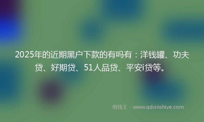 2025年的近期黑户下款的有吗有：洋钱罐、功夫贷、好期贷、51人品贷、平安i贷等。
