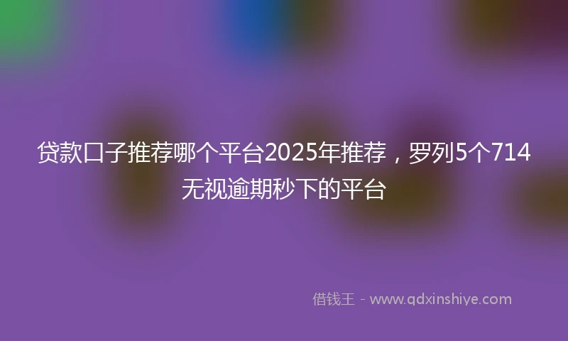 贷款口子推荐哪个平台2025年推荐，罗列5个714无视逾期秒下的平台