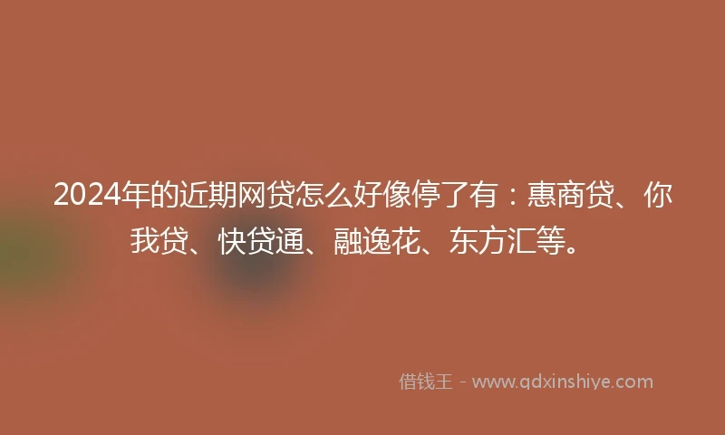 2024年的近期网贷怎么好像停了有：惠商贷、你我贷、快贷通、融逸花、东方汇等。