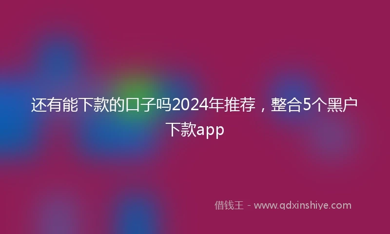 还有能下款的口子吗2024年推荐，整合5个黑户下款app