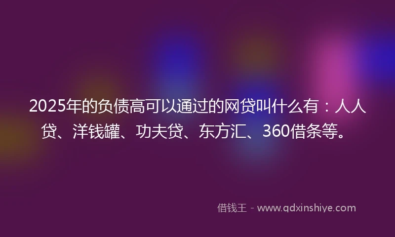 2025年的负债高可以通过的网贷叫什么有：人人贷、洋钱罐、功夫贷、东方汇、360借条等。